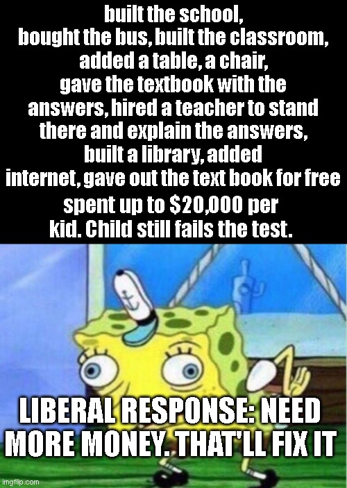 Mocking Spongebob |  built the school, bought the bus, built the classroom, added a table, a chair, gave the textbook with the answers, hired a teacher to stand there and explain the answers, built a library, added internet, gave out the text book for free; spent up to $20,000 per kid. Child still fails the test. LIBERAL RESPONSE: NEED MORE MONEY. THAT'LL FIX IT | image tagged in memes,mocking spongebob | made w/ Imgflip meme maker