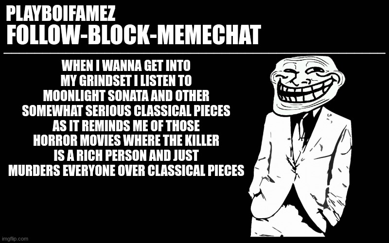 great minds think alike but greater minds drift off bc no one understands the complexity of thought | WHEN I WANNA GET INTO MY GRINDSET I LISTEN TO MOONLIGHT SONATA AND OTHER SOMEWHAT SERIOUS CLASSICAL PIECES AS IT REMINDS ME OF THOSE HORROR MOVIES WHERE THE KILLER IS A RICH PERSON AND JUST MURDERS EVERYONE OVER CLASSICAL PIECES | image tagged in trollers font | made w/ Imgflip meme maker