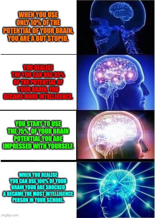 Expanding Brain Meme |  WHEN YOU USE ONLY 10% OF THE POTENTIAL OF YOUR BRAIN, YOU ARE A BUT STUPID. YOU REALISE THE YOU CAN USE 35% OF THE POTENTIAL OF YOUR BRAIN, YOU BECAME MORE INTELLIGENCE. YOU START TO USE THE 75%  OF YOUR BRAIN POTENTIAL YOU ARE IMPRESSED WITH YOURSELF. WHEN YOU REALISE YOU CAN USE 100% OF YOUR BRAIN YOUR ARE SHOCKED A BECAME THE MOST INTELLIGENCE PERSON IN YOUR SCHOOL. | image tagged in memes,expanding brain | made w/ Imgflip meme maker