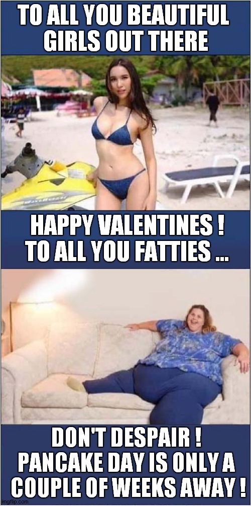 Valentines Vs Pancake Day | TO ALL YOU BEAUTIFUL 
GIRLS OUT THERE; HAPPY VALENTINES !
TO ALL YOU FATTIES ... DON'T DESPAIR !
PANCAKE DAY IS ONLY A
 COUPLE OF WEEKS AWAY ! | image tagged in valentines day,pancake day,dark humour | made w/ Imgflip meme maker