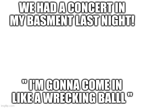 Blank White Template | WE HAD A CONCERT IN MY BASMENT LAST NIGHT! " I'M GONNA COME IN LIKE A WRECKING BALLL " | image tagged in blank white template | made w/ Imgflip meme maker