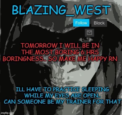 *sigh | TOMORROW I WILL BE IN THE MOST BORING 6 HRS BORINGNESS.. SO MAKE ME HAPPY RN; ILL HAVE TO PRACTICE SLEEPING WHILE MY EYES ARE OPEN.. CAN SOMEONE BE MY TRAINER FOR THAT | image tagged in blazing_west,memes,funny,msmg | made w/ Imgflip meme maker