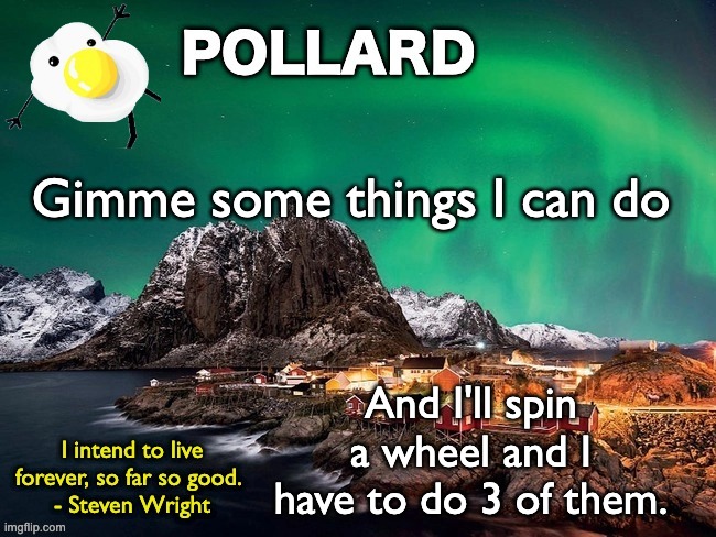 Have fun | Gimme some things I can do; And I'll spin a wheel and I have to do 3 of them. | image tagged in pollard template,memes,unfunny | made w/ Imgflip meme maker