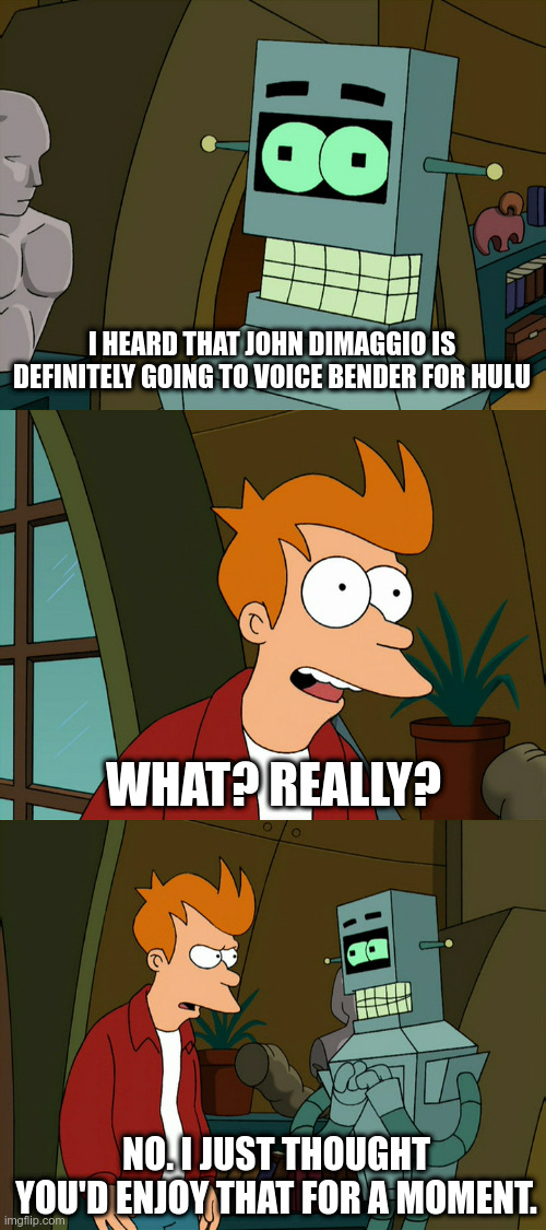 I heard that John DiMaggio is definitely going to voice Bender for Hulu | I HEARD THAT JOHN DIMAGGIO IS DEFINITELY GOING TO VOICE BENDER FOR HULU; WHAT? REALLY? NO. I JUST THOUGHT YOU'D ENJOY THAT FOR A MOMENT. | image tagged in futurama | made w/ Imgflip meme maker