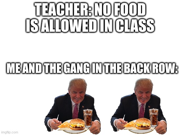 I bet some of you can relate | TEACHER: NO FOOD IS ALLOWED IN CLASS; ME AND THE GANG IN THE BACK ROW: | image tagged in blank white template,food,class,teacher | made w/ Imgflip meme maker