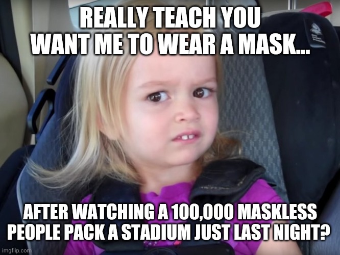 I pulled my kid out in March of 2020. Smart move. | REALLY TEACH YOU WANT ME TO WEAR A MASK... AFTER WATCHING A 100,000 MASKLESS PEOPLE PACK A STADIUM JUST LAST NIGHT? | image tagged in huh | made w/ Imgflip meme maker