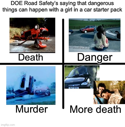 Blank Starter Pack | DOE Road Safety’s saying that dangerous things can happen with a girl in a car starter pack; Danger; Death; Murder; More death | image tagged in memes,blank starter pack,doe road safety,car crash | made w/ Imgflip meme maker