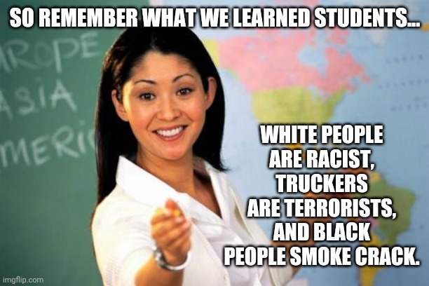 Indoctrination centers. | SO REMEMBER WHAT WE LEARNED STUDENTS... WHITE PEOPLE ARE RACIST,
TRUCKERS ARE TERRORISTS,
AND BLACK PEOPLE SMOKE CRACK. | image tagged in teacher | made w/ Imgflip meme maker