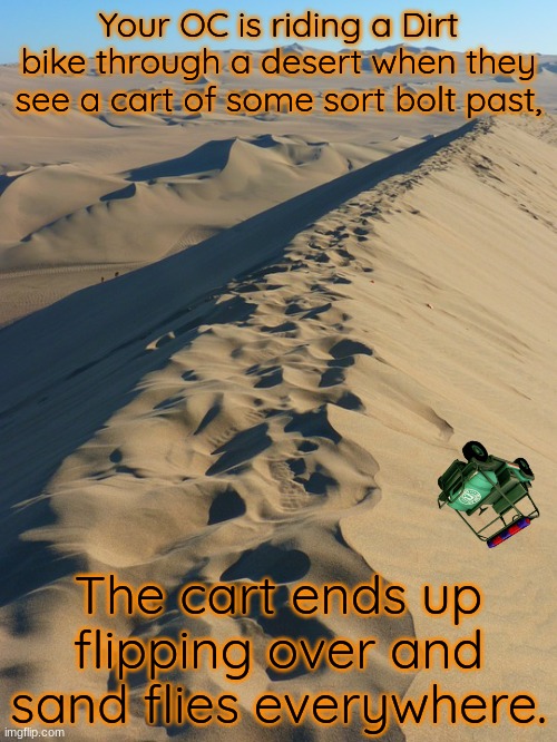 You should inspect the wreck. (Not a romance!) | Your OC is riding a Dirt bike through a desert when they see a cart of some sort bolt past, The cart ends up flipping over and sand flies everywhere. | image tagged in sand dune | made w/ Imgflip meme maker