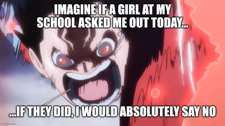 Luffy screaming | IMAGINE IF A GIRL AT MY SCHOOL ASKED ME OUT TODAY... ...IF THEY DID, I WOULD ABSOLUTELY SAY NO | image tagged in luffy screaming | made w/ Imgflip meme maker