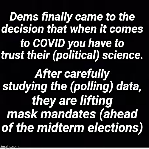 Dems Finally Came to the Decision That When it Comes to COVID... | Dems finally came to the decision that when it comes; to COVID you have to trust their (political) science. After carefully studying the (polling) data, they are lifting mask mandates (ahead of the midterm elections) | image tagged in democrats,midterms,hypocrisy | made w/ Imgflip meme maker