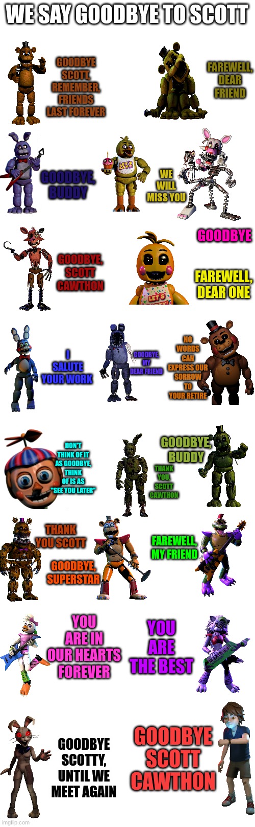 Goodbye Scott, we will miss you | WE SAY GOODBYE TO SCOTT; GOODBYE SCOTT, REMEMBER, FRIENDS LAST FOREVER; FAREWELL, DEAR FRIEND; GOODBYE, BUDDY; WE WILL MISS YOU; GOODBYE; GOODBYE, SCOTT CAWTHON; FAREWELL, DEAR ONE; NO WORDS CAN EXPRESS OUR SORROW TO YOUR RETIRE; I SALUTE YOUR WORK; GOODBYE, MY DEAR FRIEND; DON'T THINK OF IT AS GOODBYE, THINK OF IS AS "SEE YOU LATER"; GOODBYE, BUDDY; THANK YOU, SCOTT CAWTHON; THANK YOU SCOTT; FAREWELL, MY FRIEND; GOODBYE, SUPERSTAR; YOU ARE IN OUR HEARTS FOREVER; YOU ARE THE BEST; GOODBYE SCOTT CAWTHON; GOODBYE SCOTTY, UNTIL WE MEET AGAIN | image tagged in fnaf,freddy,foxy,chica,bonnie,goodbye scott | made w/ Imgflip meme maker