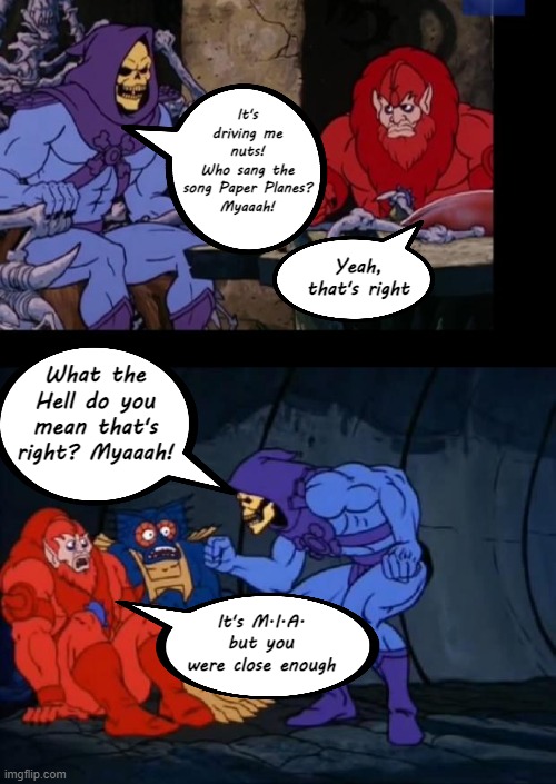 Just install Shazam, Myaaah! (It's Skeletor Tuesday!) | It's driving me nuts!
Who sang the song Paper Planes?
Myaaah! Yeah, that's right; What the Hell do you mean that's right? Myaaah! It's M.I.A. but you were close enough | image tagged in skeletor and the beast brain,paper planes,shazam,mia | made w/ Imgflip meme maker