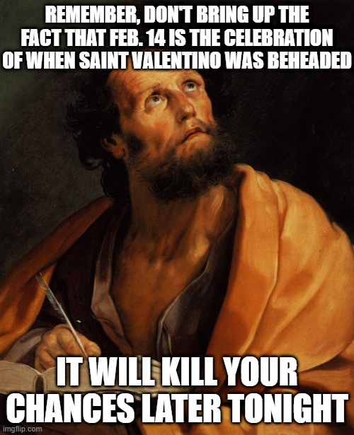 Saint | REMEMBER, DON'T BRING UP THE FACT THAT FEB. 14 IS THE CELEBRATION OF WHEN SAINT VALENTINO WAS BEHEADED; IT WILL KILL YOUR CHANCES LATER TONIGHT | image tagged in saint | made w/ Imgflip meme maker