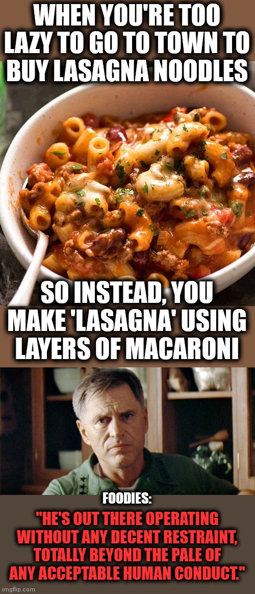 'Lasagna' made from macaroni noodles? |  WHEN YOU'RE TOO LAZY TO GO TO TOWN TO
BUY LASAGNA NOODLES; SO INSTEAD, YOU MAKE 'LASAGNA' USING
LAYERS OF MACARONI; FOODIES:; "HE'S OUT THERE OPERATING WITHOUT ANY DECENT RESTRAINT, TOTALLY BEYOND THE PALE OF
ANY ACCEPTABLE HUMAN CONDUCT." | image tagged in memes,lasagna,macaroni,apocalypse now,general | made w/ Imgflip meme maker