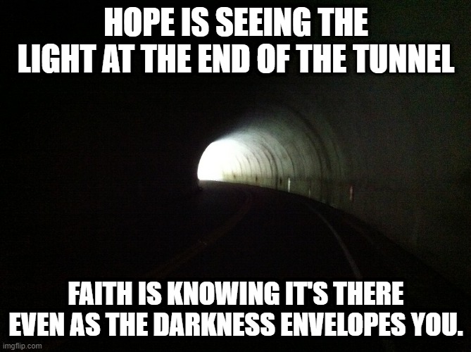 Choose Faith | HOPE IS SEEING THE LIGHT AT THE END OF THE TUNNEL; FAITH IS KNOWING IT'S THERE EVEN AS THE DARKNESS ENVELOPES YOU. | image tagged in christianity | made w/ Imgflip meme maker