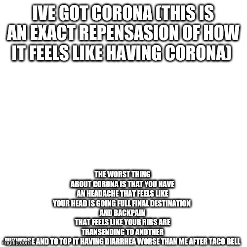 *inhales* *exhales* *internal screaming* | IVE GOT CORONA (THIS IS AN EXACT REPENSASION OF HOW IT FEELS LIKE HAVING CORONA); THE WORST THING ABOUT CORONA IS THAT YOU HAVE AN HEADACHE THAT FEELS LIKE YOUR HEAD IS GOING FULL FINAL DESTINATION 
AND BACKPAIN THAT FEELS LIKE YOUR RIBS ARE TRANSENDING TO ANOTHER UNIVERSE AND TO TOP IT HAVING DIARRHEA WORSE THAN ME AFTER TACO BELL | image tagged in memes,blank transparent square | made w/ Imgflip meme maker