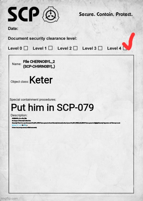 SCP document | File CHERNOBYL_2 (SCP-CH9RN0BY|_); Keter; Put him in SCP-079; CHERNOBYL_2 Is a File, With the images of Chernobyl 2 (Aka: New Chernobyl) Then if we open file named: DO_NOT_OPEN Theres gonna be Secret Chernobyl information then if press DO_NOT_PRESS_OR_DEATH Theres gonna be Ha҉c҉k҈e҈d҈ Chernobyl Opperators call That says in end:
🇼 🇭 🇦 🇹  🇮 🇸  ?#🇩 *🇩 =


If class d say wrong answer, he killed momentaly | image tagged in scp document | made w/ Imgflip meme maker