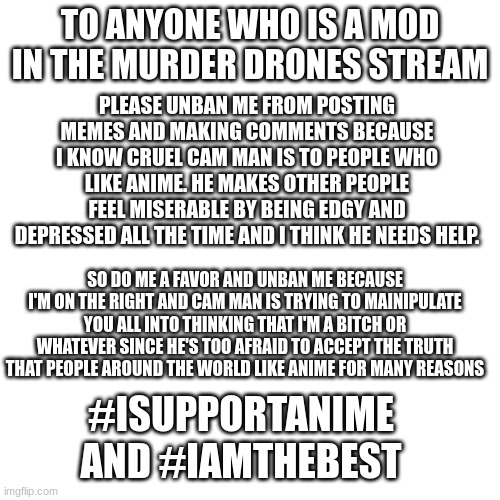 I need to make this request since I'm being hated on and I wanna be mod again since I'm always the best :D | TO ANYONE WHO IS A MOD IN THE MURDER DRONES STREAM; PLEASE UNBAN ME FROM POSTING MEMES AND MAKING COMMENTS BECAUSE I KNOW CRUEL CAM MAN IS TO PEOPLE WHO LIKE ANIME. HE MAKES OTHER PEOPLE FEEL MISERABLE BY BEING EDGY AND DEPRESSED ALL THE TIME AND I THINK HE NEEDS HELP. SO DO ME A FAVOR AND UNBAN ME BECAUSE I'M ON THE RIGHT AND CAM MAN IS TRYING TO MAINIPULATE YOU ALL INTO THINKING THAT I'M A BITCH OR WHATEVER SINCE HE'S TOO AFRAID TO ACCEPT THE TRUTH THAT PEOPLE AROUND THE WORLD LIKE ANIME FOR MANY REASONS; #ISUPPORTANIME AND #IAMTHEBEST | image tagged in memes,blank transparent square | made w/ Imgflip meme maker