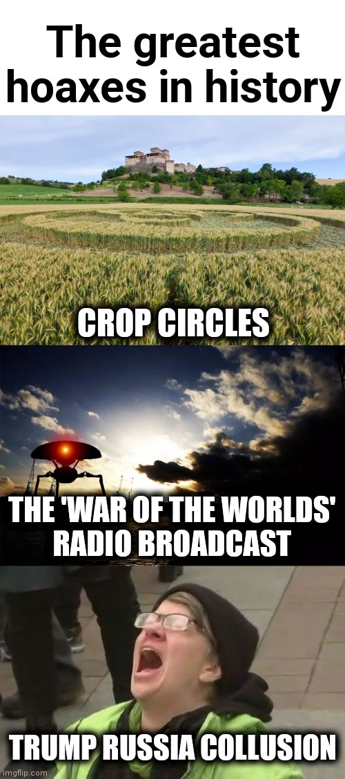 Imagine the calamity of the Hillary Clinton campaign becoming the Hillary Clinton White House! | The greatest hoaxes in history; CROP CIRCLES; THE 'WAR OF THE WORLDS'
RADIO BROADCAST; TRUMP RUSSIA COLLUSION | image tagged in screaming liberal,memes,hillary clinton,trump russia collusion,hoaxes,democrats | made w/ Imgflip meme maker