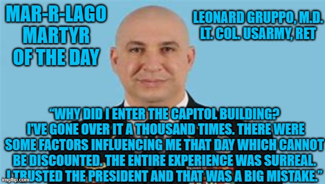 Trusting Trump was his "Big Mistake." | MAR-R-LAGO MARTYR OF THE DAY; LEONARD GRUPPO, M.D.
LT. COL. USARMY, RET; “WHY DID I ENTER THE CAPITOL BUILDING?  I'VE GONE OVER IT A THOUSAND TIMES. THERE WERE SOME FACTORS INFLUENCING ME THAT DAY WHICH CANNOT BE DISCOUNTED. THE ENTIRE EXPERIENCE WAS SURREAL. I TRUSTED THE PRESIDENT AND THAT WAS A BIG MISTAKE.” | image tagged in politics | made w/ Imgflip meme maker