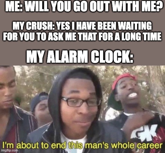 Alarm |  ME: WILL YOU GO OUT WITH ME? MY CRUSH: YES I HAVE BEEN WAITING FOR YOU TO ASK ME THAT FOR A LONG TIME; MY ALARM CLOCK: | image tagged in i m about to end this man s whole career,memes,funny,unfunny | made w/ Imgflip meme maker