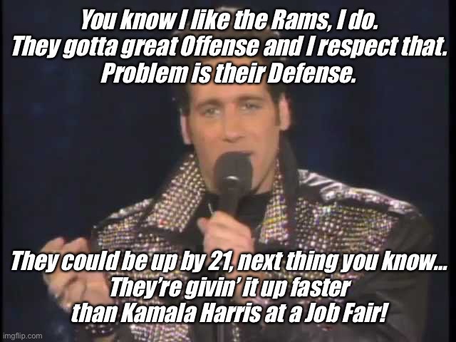 Andrew Dice Clay Kamala Harris |  You know I like the Rams, I do.
They gotta great Offense and I respect that.
Problem is their Defense. They could be up by 21, next thing you know…
They’re givin’ it up faster
than Kamala Harris at a Job Fair! | image tagged in andrew dice clay,kamala harris,rams | made w/ Imgflip meme maker
