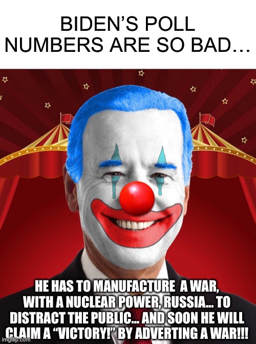 Biden’s Poll Numbers are So Bad… | BIDEN’S POLL NUMBERS ARE SO BAD…; HE HAS TO MANUFACTURE  A WAR, WITH A NUCLEAR POWER, RUSSIA… TO DISTRACT THE PUBLIC… AND SOON HE WILL CLAIM A “VICTORY!” BY ADVERTING A WAR!!! | image tagged in biden,war,political meme | made w/ Imgflip meme maker