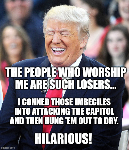 trump laughing | THE PEOPLE WHO WORSHIP ME ARE SUCH LOSERS... I CONNED THOSE IMBECILES INTO ATTACKING THE CAPITOL AND THEN HUNG 'EM OUT TO DRY. HILARIOUS! | image tagged in trump laughing | made w/ Imgflip meme maker
