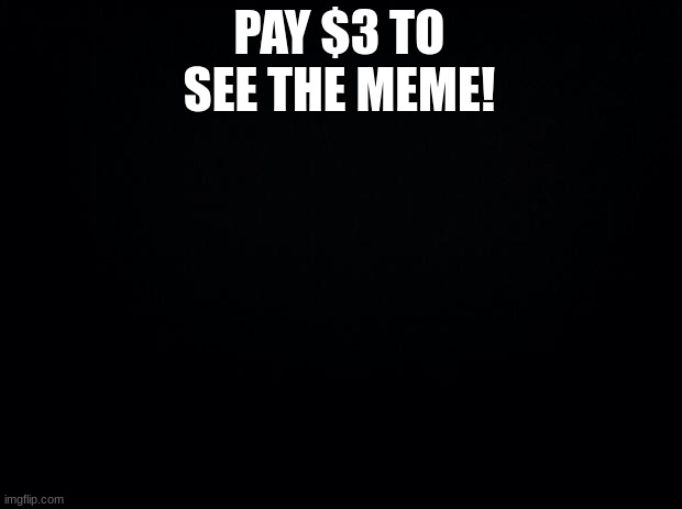 Black background | PAY $3 TO SEE THE MEME! | image tagged in black background | made w/ Imgflip meme maker