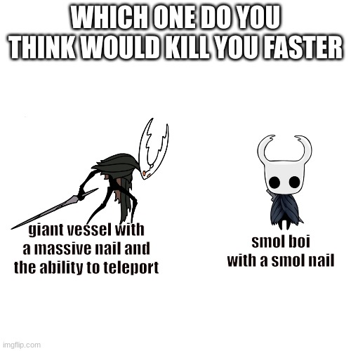 The answer is fairly obvious. | WHICH ONE DO YOU THINK WOULD KILL YOU FASTER; smol boi with a smol nail; giant vessel with a massive nail and the ability to teleport | image tagged in memes,blank transparent square,who would win,hollow knight | made w/ Imgflip meme maker