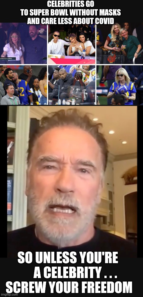 How About Screw You? | CELEBRITIES GO TO SUPER BOWL WITHOUT MASKS

AND CARE LESS ABOUT COVID; SO UNLESS YOU'RE 
     A CELEBRITY . . .
SCREW YOUR FREEDOM | image tagged in arnold schwarzenegger,liberals,democrats,hollywood,covid,dr fauci | made w/ Imgflip meme maker