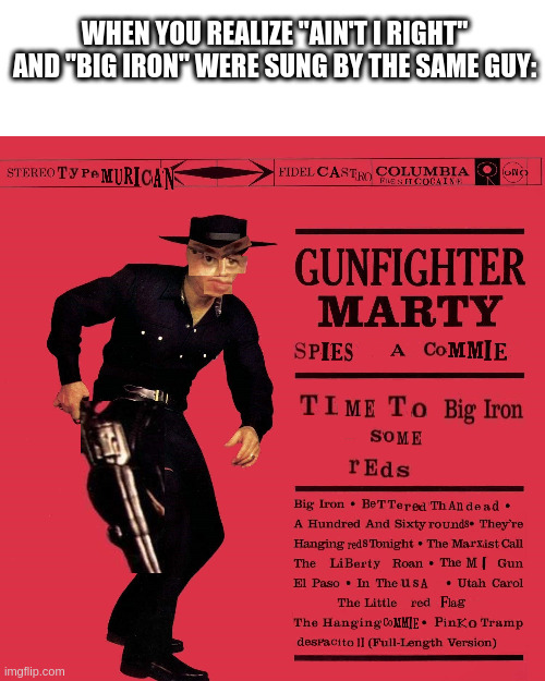 Big Iron | WHEN YOU REALIZE "AIN'T I RIGHT" AND "BIG IRON" WERE SUNG BY THE SAME GUY: | image tagged in e | made w/ Imgflip meme maker