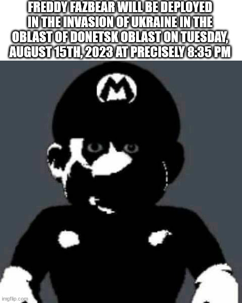 Cursed Mario | FREDDY FAZBEAR WILL BE DEPLOYED IN THE INVASION OF UKRAINE IN THE OBLAST OF DONETSK OBLAST ON TUESDAY, AUGUST 15TH, 2023 AT PRECISELY 8:35 PM | image tagged in cursed mario | made w/ Imgflip meme maker