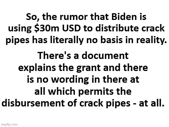 News story retrieved from Fox News, your place for journalism on crack. | So, the rumor that Biden is using $30m USD to distribute crack pipes has literally no basis in reality. There's a document explains the grant and there is no wording in there at all which permits the disbursement of crack pipes - at all. | image tagged in blank white template,crackheads,republicans,fox news,maga,fail | made w/ Imgflip meme maker