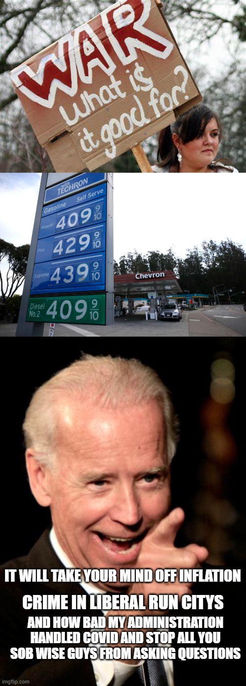 Blame trump wise guy! | IT WILL TAKE YOUR MIND OFF INFLATION; CRIME IN LIBERAL RUN CITYS; AND HOW BAD MY ADMINISTRATION HANDLED COVID AND STOP ALL YOU SOB WISE GUYS FROM ASKING QUESTIONS | image tagged in war what is it good for,gas prices,memes,smilin biden | made w/ Imgflip meme maker