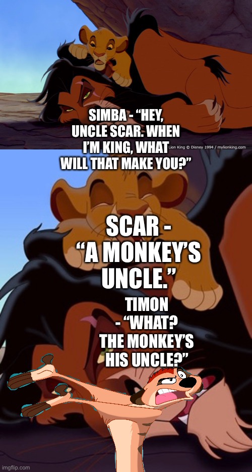 Timon foreshadowing or interrupting Scar’s comment to Simba’s question | SIMBA - “HEY, UNCLE SCAR. WHEN I’M KING, WHAT WILL THAT MAKE YOU?”; SCAR - “A MONKEY’S UNCLE.”; TIMON - “WHAT? THE MONKEY’S HIS UNCLE?” | image tagged in funny memes,the lion king,simba,timon | made w/ Imgflip meme maker