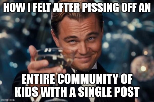 Leonardo Dicaprio Cheers Meme | HOW I FELT AFTER PISSING OFF AN; ENTIRE COMMUNITY OF KIDS WITH A SINGLE POST | image tagged in memes,leonardo dicaprio cheers | made w/ Imgflip meme maker