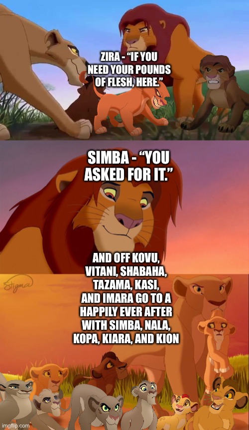 Simba and Nala adopt Kovu, Vitani, Shabaha, Tazama, Kasi, and Imara to raise alongside Kopa, Kiara and Kion | ZIRA - “IF YOU NEED YOUR POUNDS OF FLESH, HERE.”; SIMBA - “YOU ASKED FOR IT.”; AND OFF KOVU, VITANI, SHABAHA, TAZAMA, KASI, AND IMARA GO TO A HAPPILY EVER AFTER WITH SIMBA, NALA, KOPA, KIARA, AND KION | image tagged in funny memes,what if,the lion king,the lion guard | made w/ Imgflip meme maker