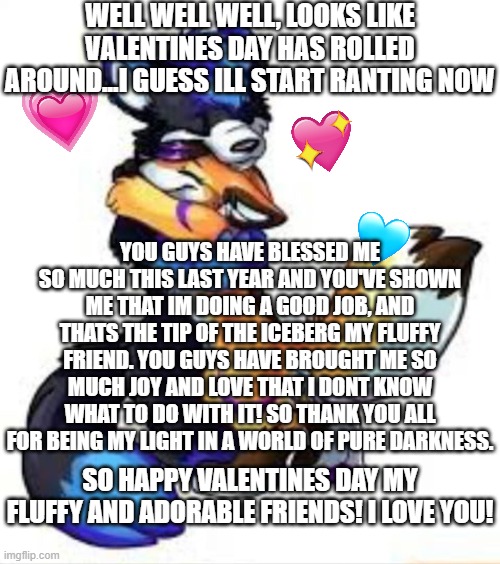 bring it in boys! | WELL WELL WELL, LOOKS LIKE VALENTINES DAY HAS ROLLED AROUND...I GUESS ILL START RANTING NOW; YOU GUYS HAVE BLESSED ME SO MUCH THIS LAST YEAR AND YOU'VE SHOWN ME THAT IM DOING A GOOD JOB, AND THATS THE TIP OF THE ICEBERG MY FLUFFY FRIEND. YOU GUYS HAVE BROUGHT ME SO MUCH JOY AND LOVE THAT I DONT KNOW WHAT TO DO WITH IT! SO THANK YOU ALL FOR BEING MY LIGHT IN A WORLD OF PURE DARKNESS. SO HAPPY VALENTINES DAY MY FLUFFY AND ADORABLE FRIENDS! I LOVE YOU! | image tagged in furry hugs,wholesome,hug | made w/ Imgflip meme maker