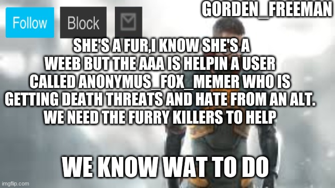 freeman | SHE'S A FUR,I KNOW SHE'S A WEEB BUT THE AAA IS HELPIN A USER CALLED ANONYMUS_FOX_MEMER WHO IS GETTING DEATH THREATS AND HATE FROM AN ALT.
WE NEED THE FURRY KILLERS TO HELP; WE KNOW WAT TO DO | image tagged in freeman | made w/ Imgflip meme maker