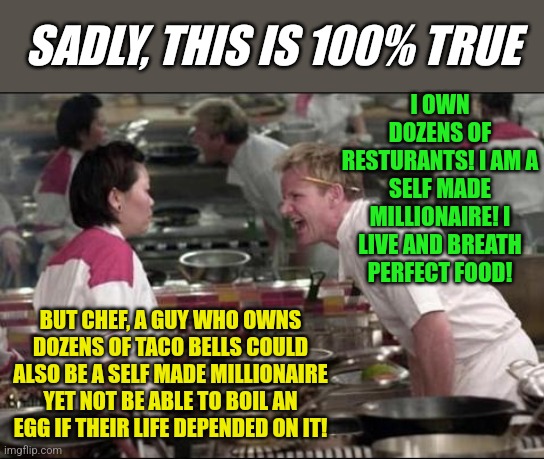 Food quality.....a relative concept. |  SADLY, THIS IS 100% TRUE; I OWN DOZENS OF RESTURANTS! I AM A SELF MADE MILLIONAIRE! I LIVE AND BREATH PERFECT FOOD! BUT CHEF, A GUY WHO OWNS DOZENS OF TACO BELLS COULD ALSO BE A SELF MADE MILLIONAIRE YET NOT BE ABLE TO BOIL AN EGG IF THEIR LIFE DEPENDED ON IT! | image tagged in memes,angry chef gordon ramsay,taco bell,who wants to be a millionaire | made w/ Imgflip meme maker