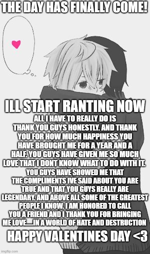 others may not like you...but me? hah..i love you | THE DAY HAS FINALLY COME! ILL START RANTING NOW; ALL I HAVE TO REALLY DO IS THANK YOU GUYS HONESTLY. AND THANK YOU FOR HOW MUCH HAPPINESS YOU HAVE BROUGHT ME FOR A YEAR AND A HALF. YOU GUYS HAVE GIVEN ME SO MUCH LOVE THAT I DONT KNOW WHAT TO DO WITH IT. YOU GUYS HAVE SHOWED ME THAT THE COMPLIMENTS IVE SAID ABOUT YOU ARE TRUE AND THAT YOU GUYS REALLY ARE LEGENDARY. AND ABOVE ALL SOME OF THE GREATEST PEOPLE I KNOW. I AM HONORED TO CALL YOU A FRIEND AND I THANK YOU FOR BRINGING ME LOVE.....IN A WORLD OF HATE AND DESTRUCTION; HAPPY VALENTINES DAY <3 | image tagged in hug,wholesome,nice | made w/ Imgflip meme maker