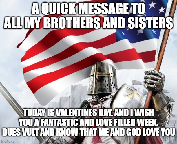 <3 | A QUICK MESSAGE TO ALL MY BROTHERS AND SISTERS; TODAY IS VALENTINES DAY. AND I WISH YOU A FANTASTIC AND LOVE FILLED WEEK. DUES VULT AND KNOW THAT ME AND GOD LOVE YOU | image tagged in american templar - crusader knight,wholesome | made w/ Imgflip meme maker