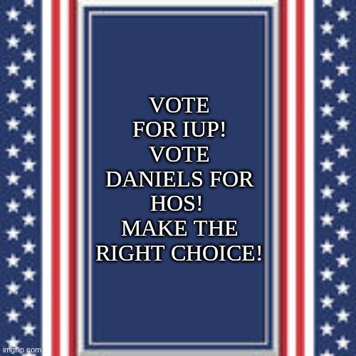 blank campaign poster | VOTE FOR IUP!
VOTE DANIELS FOR HOS! 
MAKE THE RIGHT CHOICE! | image tagged in blank campaign poster | made w/ Imgflip meme maker