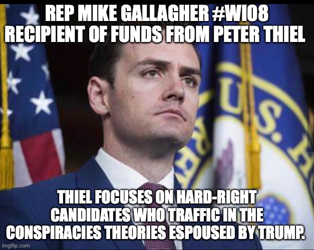 REP MIKE GALLAGHER #WI08 RECIPIENT OF FUNDS FROM PETER THIEL; THIEL FOCUSES ON HARD-RIGHT CANDIDATES WHO TRAFFIC IN THE CONSPIRACIES THEORIES ESPOUSED BY TRUMP. | made w/ Imgflip meme maker