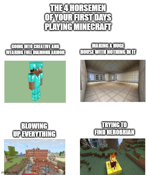 White rectangle | THE 4 HORSEMEN OF YOUR FIRST DAYS PLAYING MINECRAFT; GOING INTO CREATIVE AND WEARING FULL DIAMOND ARMOR; MAKING A HUGE HOUSE WITH NOTHING IN IT; BLOWING UP EVERYTHING; TRYING TO FIND HEROBRIAN | image tagged in white rectangle | made w/ Imgflip meme maker
