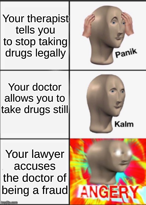 When you're addicted to prescription medicine | Your therapist tells you to stop taking drugs legally; Your doctor allows you to take drugs still; Your lawyer accuses the doctor of being a fraud | image tagged in panik kalm angery | made w/ Imgflip meme maker