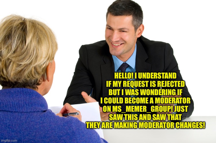 :) | HELLO! I UNDERSTAND IF MY REQUEST IS REJECTED BUT I WAS WONDERING IF I COULD BECOME A MODERATOR ON MS_MEMER_GROUP! JUST SAW THIS AND SAW THAT THEY ARE MAKING MODERATOR CHANGES! | image tagged in may i have mod,thank you,request | made w/ Imgflip meme maker