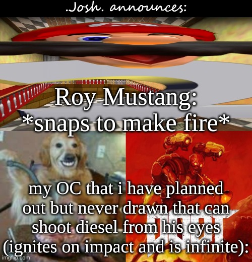 maybe he could simply be atoms in the air that form a body that can disintegrate back into atoms | Roy Mustang: *snaps to make fire*; my OC that i have planned out but never drawn that can shoot diesel from his eyes (ignites on impact and is infinite): | image tagged in josh's announcement temp v2 0 | made w/ Imgflip meme maker